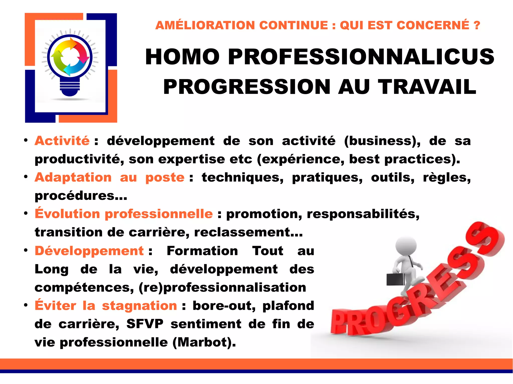 HOMO PROFESSIONNALICUS
PROGRESSION AU TRAVAIL
●
Développement : Formation Tout au
Long de la vie, développement des
compétences, (re)professionnalisation
●
Éviter la stagnation : bore-out, plafond
de carrière, SFVP sentiment de fin de
vie professionnelle (Marbot).
●
Activité : développement de son activité (business), de sa
productivité, son expertise etc (expérience, best practices).
●
Adaptation au poste : techniques, pratiques, outils, règles,
procédures...
●
Évolution professionnelle : promotion, responsabilités,
transition de carrière, reclassement...
AMÉLIORATION CONTINUE : QUI EST CONCERNÉ ?
 