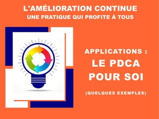 APPLICATIONS :
LE PDCA
POUR SOI
L'AMÉLIORATION CONTINUE
UNE PRATIQUE QUI PROFITE À TOUS
(QUELQUES EXEMPLES)
 