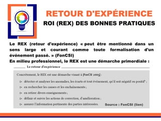 RETOUR D'EXPÉRIENCE
ROI (REX) DES BONNES PRATIQUES
Le REX (retour d'expérience) « peut être mentionné dans un
sens large et courant comme toute formalisation d'un
événement passé. » (FonCSI)
En milieu professionnel, le REX est une démarche primordiale :
Source : FonCSI (lien)
 