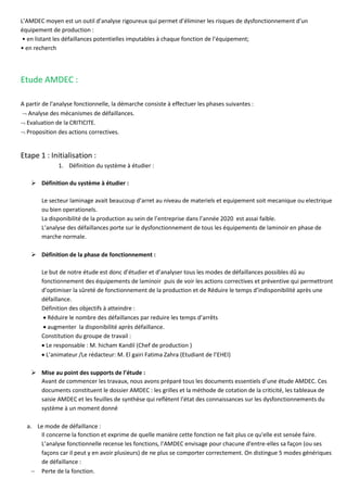 L’AMDEC moyen est un outil d’analyse rigoureux qui permet d’éliminer les risques de dysfonctionnement d’un
équipement de production :
• en listant les défaillances potentielles imputables à chaque fonction de l’équipement;
• en recherch
Etude AMDEC :
A partir de l'analyse fonctionnelle, la démarche consiste à effectuer les phases suivantes :
 Analyse des mécanismes de défaillances.
 Evaluation de la CRITICITE.
 Proposition des actions correctives.
Etape 1 : Initialisation :
1. Définition du système à étudier :
➢ Définition du système à étudier :
Le secteur laminage avait beaucoup d’arret au niveau de materiels et equipement soit mecanique ou electrique
ou bien operationels.
La disponibilité de la production au sein de l’entreprise dans l’année 2020 est assai faible.
L’analyse des défaillances porte sur le dysfonctionnement de tous les équipements de laminoir en phase de
marche normale.
➢ Définition de la phase de fonctionnement :
Le but de notre étude est donc d’étudier et d’analyser tous les modes de défaillances possibles dû au
fonctionnement des équipements de laminoir puis de voir les actions correctives et préventive qui permettront
d’optimiser la sûreté de fonctionnement de la production et de Réduire le temps d’indisponibilité après une
défaillance.
Définition des objectifs à atteindre :
• Réduire le nombre des défaillances par reduire les temps d’arrêts
• augmenter la disponibilité après défaillance.
Constitution du groupe de travail :
• Le responsable : M. hicham Kandil (Chef de production )
• L’animateur /Le rédacteur: M. El gairi Fatima Zahra (Etudiant de l’EHEI)
➢ Mise au point des supports de l’étude :
Avant de commencer les travaux, nous avons préparé tous les documents essentiels d’une étude AMDEC. Ces
documents constituent le dossier AMDEC : les grilles et la méthode de cotation de la criticité, les tableaux de
saisie AMDEC et les feuilles de synthèse qui reflètent l’état des connaissances sur les dysfonctionnements du
système à un moment donné
a. Le mode de défaillance :
Il concerne la fonction et exprime de quelle manière cette fonction ne fait plus ce qu'elle est sensée faire.
L’analyse fonctionnelle recense les fonctions, l’AMDEC envisage pour chacune d'entre-elles sa façon (ou ses
façons car il peut y en avoir plusieurs) de ne plus se comporter correctement. On distingue 5 modes génériques
de défaillance :
− Perte de la fonction.
 