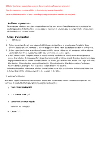 18-Eviter de changer les cylindres, passes et diamètre plusieurs fois durant la semaine
Trop de changement =trop de cobbles et diminution du taux de disponibilité
19-Se disposer des billettes au parc à billettes pour ne pas charger de diamètre par obligation.
Améliorer le processus :
Cette étape est très importante dans notre étude puisqu’elle nous permet d’identifier et de mettre en œuvre les
solutions possibles et réalistes. Nous avons proposé le maximum de solutions pour choisir parmi elles celles qui sont
pertinentes pour la situation étudiée.
Actions d’amélioration :
I. Définitions :
1. Actions préventives On agit pour prévenir la défaillance avant qu'elle ne se produise, pour l'empêcher de se
produire. Ces actions sont planifiées. La période d'application d'une action résulte de l'évaluation de la fréquence.
2. Actions correctives Lorsque le problème n'est pas considéré comme critique, on agit au moment où il se présente.
L'action doit alors être la plus courte possible pour une remise aux normes rapide.
3. Actions d’améliorations Il s'agit en général de modifications de procédé ou de modifications Technologiques du
moyen de production destinées pour faire disparaître totalement le problème. Le coût de ce type d'actions n’est pas
négligeable et on le traite comme un investissement. Les actions, pour être efficaces, doivent faire l'objet d'un suivi :
Plan d'action, Désignation d’un responsable de l'action, Détermination d'un délai, Détermination d'un budget,
Révision de l'évaluation après mise en place de l'action et retour des résultats.
Nous avons suggéré un ensemble de solutions en relation avec notre sujet en utilisant un Brainstorming qui est une
technique de créativité utilisée pour générer des concepts et des idées :
II. Actions d’amélioration :
Nous avons suggéré un ensemble de solutions en relation avec notre sujet en utilisant un Brainstorming qui est une
technique de créativité utilisée pour générer des concepts et des idées :
1. TRAIN FINISSEUR VEINE 1/2:
2. TETE DE POSE VEINE 1/2:
3. CONVOYEUR STELMOR V 1/V2 :
Vibrations des convoyeurs :
4. CAGE N° 15 :
 