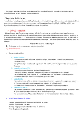 Cette étape « Définir », consiste à connaître les différents équipements qui ont entraînés un arrêt de la ligne de
production dans le secteur laminage durant l’année 2020.
Diagnostic de l’existant
Introduction : cette étape est consacré à l’application des méthodes définies précédemment, on va tout d’abords définir
les arrêts rencontrés pendant le fonctionnement des machines, puis appliquer la méthode PARETO et AMDEC pour
déterminer les machines les plus critiques à fin de trouver des solutions.
➢ ETAPE 2 : MESURER
L’étape Mesurer la performance du processus : Collecter les données représentatives, mesurer la performance,
identifier les zones de progrès. Choix des variables qui doivent être analyser. Evaluation de la performance actuelle et de
sa variation (tendance, cycle...). Il s'agit d'identifier les impacts significatifs de la variation du processus, les écarts, sur les
paramètres critiques de la qualité identifiés en préalable de cette étape. L’outil utilisé généralement dans cette phase est
le Pareto.
"Si on peut mesurer on peut corriger."
1. .Analyse des arrêts fréquents dans le secteur Lamnoire :
a) Arrêts Opératoires :
• Changement de guides :
a. Guides Statiques :
*Guides dont les inserts est usés et espacés, le produit déborde de la passe et cause des cobbles à
l’entrée de la cage.
*Les guides statique de sortie de la cage s’usent et le produit perd sont alignement et rate les goulottes
des cages.
b. Les guides de torsion RTD :
*leurs galets internes s’usent et perd le réglage de torsion.
*leurs nez d’entrée se desserrent et causent les cobbles par dégagement de RTD par BAV.
* les roulements des galets coniques du RTD se détériorent par l’infiltration d’eau et les galets se
coincement et donnent une mauvaise torsion du produit =Cobble
c. Les guides RE :
*Les roulements des galets se détériorent causent un coincement de galets alors ces galets se cassent ou
se s’usent et causent des queues de poisson qui dégagent les guides de sortie
« Ces galets coincent par manque de lubrification d’huile ou de refroidissement d’eau »
d. Les guides du TF et RP :
*Les guides statiques du TF s’usent et causent des Cobbles ou leurs ressort d’union des deux demi – insert
du guide se desserrent par vibration du fil au moment de laminage.
*les guides statique du RP s’usent par frottement ou mauvais alignement et causent des cobbles.
• Desserrage de supports de guides :
*Serrage des vis de maintien des brides des supports de guides
*serrage des brides des RTD et RE
*Serrage des goujons de maintien des brides de sommiers
*mise des poids sur les goulottes
 