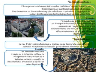Free Powerpoint Template
Page 10
•La rénovation urbaine :
Elle adapte une entité donnée à de nouvelles conditions d’hygiène, de confort, de
fonctionnement, de qualité architecturale et urbanistique.
Cette intervention est de nature beaucoup plus radicale que la précédente et s’applique à des
secteurs dont les caractères facilitent et justifient une intervention forte.
Exemple :
-l’élimination de rajouts, d’aménagement
ou d’une partie du cadre bâti ne correspondant pas
aux normes en vigueur ou entravant le bon
fonctionnement d’une entité ou d’un espace public,
et leur remplacement par un cadre bâti ou des
aménagements adaptés…
•La restauration :
Ce type d’intervention urbanistique se limite au cas de figure d’une entité à identité
culturelle ou architecturale menacées, qui réclame des mesures de sauvegarde.
Exemple :
Tout monument ou secteurs
protégés par la collectivité publique ou
susceptibles de l’être, en vertu de la
législation existante, en matière de
classement et de préservation et de mise en
valeur du patrimoine.
 