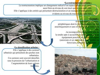 Free Powerpoint Template
Page 11
•La restructuration urbaine :
La restructuration implique un changement radical d’un espace urbain assez vaste,
aussi bien au niveau de son tracé que de son cadre bâti.
Elle s’applique à des entités qui présentent déstructuration et un manque d’homogénéité
évidents au niveau du tracé ou du cadre bâti.
Exemple :
-la recomposition d’entités
périphériques dont le développement s’est fait
anarchiquement et sans relation avec le reste de la
ville.
-la recomposition d’une entité afin de
la rendre apte à accueillir un aménagement ou un
équipement ponctuel de grande envergure
(autoroute et ses servitudes, gare routière ou
ferroviaire, aéroport, grand stade…)
•La densification urbaine :
Elle s’applique à des secteurs
urbanisés qui présentent des poches non
urbanisées.
Ces secteurs sont souvent densifiés
sous la pression de l’urbanisation et
l’augmentation de leurs valeurs
foncières.
 