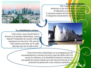 Free Powerpoint Template
Page 12
•L’extension urbaine :
Elle s’applique aux entités non
urbanisées et qui sont destinées par le plan
d’urbanisme à une urbanisation future.
L’extension urbaine doit être guidée par le souci
d’intégration fonctionnelle et morphologique au
reste de la ville.
•La réhabilitation urbaine :
Cette action, assez récente dans le
discours et la pratique urbanistique, a pour
objectif l’intégration de secteurs urbains
marginaux au reste de la ville, par des
interventions aussi bien sur le cadre
physique que sur le cadre social.
Toute intervention urbanistique est accompagnée par des
recommandations et mesures diverses et par des délais afin d’en
assurer la cohérence et la faisabilité (comme les mesures de
sauvegarde de secteurs donnés qui sont souvent fixés par la loi :
protection de patrimoine et des richesses naturelles…).
 