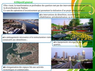 Free Powerpoint Template
Page 14
4-Objectif général
Elles visent, la transformation en profondeur des quartiers tant par des interventions spatiales que par
la diversification de l'habitat.
Ce sont des opérations d’investissement qui permettent la réalisation d’un projet urbain global à
savoir :
■les interventions de démolition, reconstruction,
réhabilitation, présidentialisation, ou de changement d’usage ;
■les aménagements nécessaires et la restructuration viaire ou
consécutifs aux démolitions ;
■les équipements nécessaires aux habitants du
quartier,
■la réorganisation des espaces liés aux activités
économiques et commerciales.
 