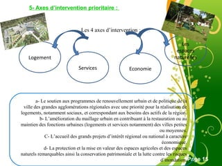 Free Powerpoint Template
Page 15
5- Axes d’intervention prioritaire :
Les 4 axes d’intervention :
Logement
Services Economie
Les
espaces
naturelles
a- Le soutien aux programmes de renouvellement urbain et de politique de la
ville des grandes agglomérations régionales avec une priorité pour la réalisation de
logements, notamment sociaux, et correspondant aux besoins des actifs de la région.
b- L’amélioration du maillage urbain en contribuant à la restauration ou au
maintien des fonctions urbaines (logements et services notamment) des villes petites
ou moyennes.
C- L’accueil des grands projets d’intérêt régional ou national à caractère
économique.
d- La protection et la mise en valeur des espaces agricoles et des espaces
naturels remarquables ainsi la conservation patrimoniale et la lutte contre les risques
d’inondation.
 