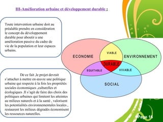 Free Powerpoint Template
Page 16
III-Amélioration urbaine et développement durable :
De ce fait ,le projet devrait
s’attacher à mettre en œuvre une politique
urbaine qui respecte à la fois les propriétés
sociales économiques ,culturelles et
écologiques .Il s’agit de faire des choix des
politiques urbaines qui limitent les atteintes
au milieux naturels et à la santé , valorisent
les potentialités environnementales locales ,
restaurent les milieux dégradés économisent
les ressources naturelles.
Toute intervention urbaine doit au
préalable prendre en considération
le concept du développement
durable pour aboutir a une
amélioration passive du cadre de
vie de la population et leur espaces
urbains.
 