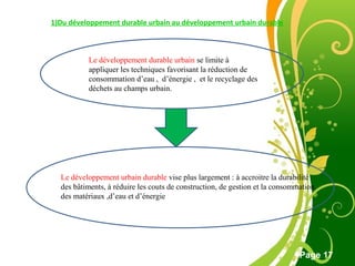 Free Powerpoint Template
Page 17
1)Du développement durable urbain au développement urbain durable
Le développement urbain durable vise plus largement : à accroitre la durabilité
des bâtiments, à réduire les couts de construction, de gestion et la consommation
des matériaux ,d’eau et d’énergie
Le développement durable urbain se limite à
appliquer les techniques favorisant la réduction de
consommation d’eau , d’énergie , et le recyclage des
déchets au champs urbain.
 