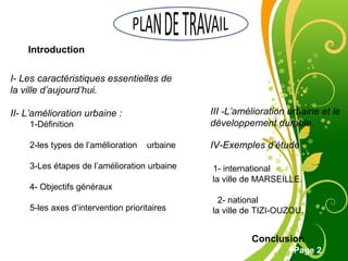 Free Powerpoint Template
Page 2
Introduction
I- Les caractéristiques essentielles de
la ville d’aujourd’hui.
II- L’amélioration urbaine :
1-Définition
2-les types de l’amélioration urbaine
3-Les étapes de l’amélioration urbaine
4- Objectifs généraux
5-les axes d’intervention prioritaires
III -L’amélioration urbaine et le
développement durable.
IV-Exemples d’étude :
1- international
la ville de MARSEILLE.
2- national
la ville de TIZI-OUZOU.
Conclusion
 
