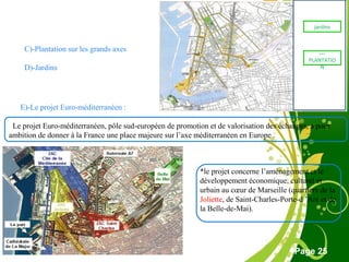Free Powerpoint Template
Page 25
C)-Plantation sur les grands axes
D)-Jardins
E)-Le projet Euro-méditerranéen :
Le projet Euro-méditerranéen, pôle sud-européen de promotion et de valorisation des échanges, a pour
ambition de donner à la France une place majeure sur l’axe méditerranéen en Europe .
*le projet concerne l’aménagement et le
développement économique, culturel et
urbain au cœur de Marseille (quartiers de la
Joliette, de Saint-Charles-Porte-d ’Aix et de
la Belle-de-Mai).
jardins
…
PLANTATIO
N
 