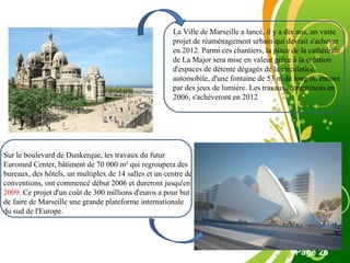 Free Powerpoint Template
Page 26
La Ville de Marseille a lancé, il y a dix ans, un vaste
projet de réaménagement urbain qui devrait s'achever
en 2012. Parmi ces chantiers, la place de la cathédrale
de La Major sera mise en valeur grâce à la création
d'espaces de détente dégagés de la circulation
automobile, d'une fontaine de 53 m de long ou encore
par des jeux de lumière. Les travaux, commencés en
2006, s'achèveront en 2012
Sur le boulevard de Dunkerque, les travaux du futur
Euromed Center, bâtiment de 70 000 m² qui regroupera des
bureaux, des hôtels, un multiplex de 14 salles et un centre de
conventions, ont commencé début 2006 et dureront jusqu'en
2009. Ce projet d'un coût de 300 millions d'euros a pour but
de faire de Marseille une grande plateforme internationale
du sud de l'Europe.
 