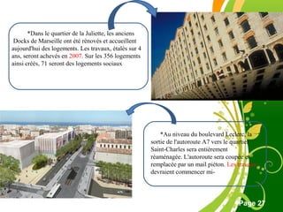 Free Powerpoint Template
Page 27
*Dans le quartier de la Juliette, les anciens
Docks de Marseille ont été rénovés et accueillent
aujourd'hui des logements. Les travaux, étalés sur 4
ans, seront achevés en 2007. Sur les 356 logements
ainsi créés, 71 seront des logements sociaux
*Au niveau du boulevard Leclerc, la
sortie de l'autoroute A7 vers le quartier
Saint-Charles sera entièrement
réaménagée. L'autoroute sera coupée et
remplacée par un mail piéton. Les travaux
devraient commencer mi-
 