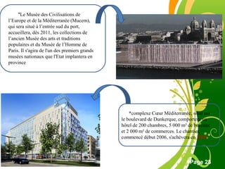 Free Powerpoint Template
Page 28
*Le Musée des Civilisations de
l’Europe et de la Méditerranée (Mucem),
qui sera situé à l’entrée sud du port,
accueillera, dès 2011, les collections de
l’ancien Musée des arts et traditions
populaires et du Musée de l’Homme de
Paris. Il s'agira de l'un des premiers grands
musées nationaux que l'Etat implantera en
province
*complexe Cœur Méditerranée, situé sur
le boulevard de Dunkerque, comportera un
hôtel de 200 chambres, 5 000 m² de bureaux
et 2 000 m² de commerces. Le chantier,
commencé début 2006, s'achèvera en 2008
 