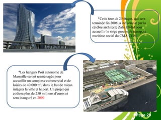 Free Powerpoint Template
Page 29
*Cette tour de 29 étages, qui sera
terminée fin 2008, a été conçue par la
célèbre architecte Zaha Hadid pour
accueillir le siège groupe de transport
maritime social du CMA CGM.
*Les hangars Port autonome de
Marseille seront réaménagés pour
accueillir un complexe commercial et de
loisirs de 40 000 m², dans le but de mieux
intégrer la ville et le port. Un projet qui
coûtera plus de 250 millions d'euros et
sera inauguré en 2009
 