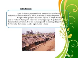 Free Powerpoint Template
Page 3
Introduction:
Apres la seconde guerre mondiale, le monde doit résoudre les
problèmes de la reconstruction de la ville et absorber la crise du logement.
Ces problèmes qui touchent tous les secteurs de la ville doivent être
gérés et maitriser, et cela par le biais d’une nouvelle politique de gestion et
d’amélioration de l’urbain .de ce fait divers dispositifs en matière politique foncière
de l’habitat et d’urbanisme encadre la production urbaine.
 