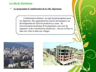 Free Powerpoint Template
Page 30
• Le programme d’ amélioration de la ville Algérienne
L'urbanisation demeure un sujet de préoccupation pour
les Algériens. Des agglomérations encore mal équipées, un
développement de l'activité productive a cause de
l'accroissement numérique de la population, une crise du
logement et des constructions inachevées…rien ne va bien, ni
dans nos villes ni dans nos villages.
La ville de Tizi-Ouzou:
 