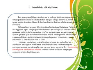 Free Powerpoint Template
Page 31
Les pouvoirs publiques veulent par le biais de plusieurs programmes
lancés par le ministère de l’habitat et du délégué chargé de la ville ,mettre en
terme à cette situation ,faisant de la réhabilitation du tissu urbain Algérien une
nécessité .
Si les milieux urbains Algériens étouffent aujourd’hui et que l’absence
de l’hygiène à pris une proposition alarmante par manque du civisme d’une
écrasante majorité de la population ce n’est que parce que les responsables
locaux ignorent que le socle sur le quel se bâti un aménagement urbain est les
espaces publiques qui sont souvent considérés par eux comme des espaces
restants de la construction dans la ville
Les vrais spécialistes en amélioration urbaine ,en particulier les
architectes paysagistes manifestent une absence d’une vision stratégique
commune comme une démarche à suivre pour avoir une sorte de <<compromis
historique en amélioration urbaine >> mais chacun réfléchie à sa propre
économie et son statut financier .
• Actualité des ville algérienne:
 