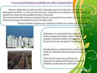 Free Powerpoint Template
Page 4
I -Les caractéristiques essentielles des villes d’aujourd’hui :
Plusieurs phénomènes tendent en effet à démontrer que la croissance des villes est un
phénomène inévitable. La ville, qui était le lieu de civilisations par excellence, bien être et liberté, est
aujourd’hui cernée par une périphérie trouble et incertaine.
Elle structure désormais comme un archipel (disposé en groupe) de zones isolées, les unes des autres,
abritant des groupes de population qui ne sont plus côtois.
Plusieurs données négatives qui expliquent le déclin et la vacance des territoires :
•Importance et concentration des constructions en
hauteur (groupes de grandes tailles de quelques
centaines à plusieurs milliers de logements : densité
fixé par l’économie des grilles d’équipement…).
•Standardisation et répétitivité des formes (disposition
éclaté des immeubles déterminés par les chemins de
grues).
•Pauvreté de l’expression architecturale.
•panneaux de façades préfabriquées et procédés
standards et industriels de construction.
 