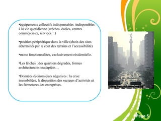 Free Powerpoint Template
Page 5
•équipements collectifs indispensables indisponibles
à la vie quotidienne (crèches, écoles, centres
commerciaux, services…)
•position périphérique dans la ville (choix des sites
déterminés par le cout des terrains et l’accessibilité)
•mono fonctionnalités, exclusivement résidentielle.
•Les friches : des quartiers dégradés, formes
architecturales inadaptées…
•Données économiques négatives : la crise
immobilière, la disparition des secteurs d’activités et
les fermetures des entreprises.
 