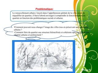 Free Powerpoint Template
Page 6
Problématique:
Le renouvellement urbain s’inscrit dans l’appréhension globale de la ville, avant de
requalifier un quartier, il faut d’abord envisager à comprendre le fonctionnement du
quartier en fonction des problématiques sociale et urbaine.
•Comment pouvant nous changer l’image des villes tous en préservant une cohérence
urbaine ?
-Comment faire du quartier une structure hiérarchisée et cohérente apte a se forger une
identité urbaine et architectural ?
 