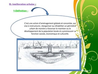 Free Powerpoint Template
Page 7
ll) Amélioration urbaine :
1-Définition :
C’est une action d’aménagement globale et concertée, qui
vise à restructurer, réorganiser ou réhabiliter un périmètre
urbain de manière a favoriser le maintien ou le
développement de la population locale et a promouvoir sa
fonction sociale, économique et culturelle.
 