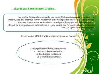 Free Powerpoint Template
Page 8
2-Les types d’amélioration urbaine :
Une analyse bien conduite nous offre une masse d’informations diverses, spatiales et a-
spatiales, qu’il faut mettre en rapport pour arriver à une recomposition sélective de l’entité étudiée.
Cette mise en rapport des informations à pour objectif de dégager une problématique qui
découle de la compréhension particulière de la réalité urbaine par l’urbaniste, et doit conduire aux
choix du type d’intervention adéquat.
L’intervention urbanistique peut prendre plusieurs formes :
La réorganisation urbaine, la rénovation,
la restauration, la restructuration,
la densification, l’extension
et la réhabilitation urbaine.
 