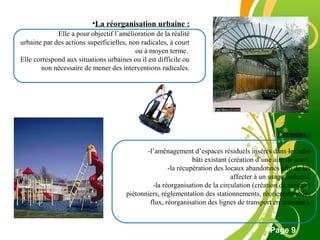 Free Powerpoint Template
Page 9
•La réorganisation urbaine :
Elle a pour objectif l’amélioration de la réalité
urbaine par des actions superficielles, non radicales, à court
ou à moyen terme.
Elle correspond aux situations urbaines ou il est difficile ou
non nécessaire de mener des interventions radicales.
Exemples :
-l’aménagement d’espaces résiduels insérés dans le cadre
bâti existant (création d’une aire de jeux).
-la récupération des locaux abandonnés afin de les
affecter à un usage collectif.
-la réorganisation de la circulation (création de secteurs
piétonniers, réglementation des stationnements, réorientation des
flux, réorganisation des lignes de transport en commun).
 