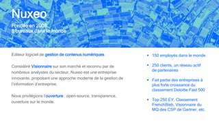 Nuxeo
Editeur logiciel de gestion de contenus numériques.
Considéré Visionnaire sur son marché et reconnu par de
nombreux analystes du secteur, Nuxeo est une entreprise
innovante, proposant une approche moderne de la gestion de
l’information d’entreprise.
Nous privilégions l’ouverture : open-source, transparence,
ouverture sur le monde.
Fondée en 2008
8 bureaux dans le monde
 150 employés dans le monde
 250 clients, un réseau actif
de partenaires
 Fait partie des entreprises à
plus forte croissance du
classement Deloitte Fast 500
 Top 250 EY, Classement
FrenchWeb, Visionnaire du
MQ des CSP de Gartner, etc.
 