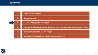 © XL SA | contact@xl-groupe.com | Paris 01 78 16 11 99 | Région 04 76 61 34 40 | 88, Allée Galilée 38330 Montbonnot-Saint-Martin | Organisme de formation (Préfecture de région) 82 38 00 90938 | SIRET 347 945 628 000 50 11
1 Un peu de vocabulaire…
SOMMAIRE
2 Contexte actuel
3 Le Lean s’applique t’il aux projets ?
4 Exemple de déploiement d’une démarche Lean Engineering au sein d’ORANO Projets
5 Illustrations concrètes sur des projets
6 Approche et méthodologie : quels enseignements tirer ?
 