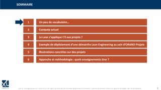© XL SA | contact@xl-groupe.com | Paris 01 78 16 11 99 | Région 04 76 61 34 40 | 88, Allée Galilée 38330 Montbonnot-Saint-Martin | Organisme de formation (Préfecture de région) 82 38 00 90938 | SIRET 347 945 628 000 50 2
1 Un peu de vocabulaire…
SOMMAIRE
2 Contexte actuel
3 Le Lean s’applique t’il aux projets ?
4 Exemple de déploiement d’une démarche Lean Engineering au sein d’ORANO Projets
5 Illustrations concrètes sur des projets
6 Approche et méthodologie : quels enseignements tirer ?
 