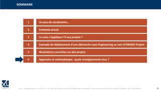 © XL SA | contact@xl-groupe.com | Paris 01 78 16 11 99 | Région 04 76 61 34 40 | 88, Allée Galilée 38330 Montbonnot-Saint-Martin | Organisme de formation (Préfecture de région) 82 38 00 90938 | SIRET 347 945 628 000 50 36
1 Un peu de vocabulaire…
SOMMAIRE
2 Contexte actuel
3 Le Lean s’applique t’il aux projets ?
4 Exemple de déploiement d’une démarche Lean Engineering au sein d’ORANO Projets
5 Illustrations concrètes sur des projets
6 Approche et méthodologie : quels enseignements tirer ?
 