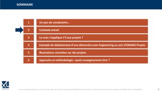 © XL SA | contact@xl-groupe.com | Paris 01 78 16 11 99 | Région 04 76 61 34 40 | 88, Allée Galilée 38330 Montbonnot-Saint-Martin | Organisme de formation (Préfecture de région) 82 38 00 90938 | SIRET 347 945 628 000 50 5
1 Un peu de vocabulaire…
SOMMAIRE
2 Contexte actuel
3 Le Lean s’applique t’il aux projets ?
4 Exemple de déploiement d’une démarche Lean Engineering au sein d’ORANO Projets
5 Illustrations concrètes sur des projets
6 Approche et méthodologie : quels enseignements tirer ?
 