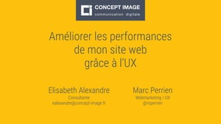 Améliorer les performances
de mon site web
grâce à l’UX
Elisabeth Alexandre
Consultante
ealexandre@concept-image.fr
Marc Perrien
Webmarketing / UX
@mperrien
 
