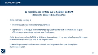 18
L’APPROCHE LEAN
La maintenance centrée sur la fiabilité, ou RCM
(Reliability-centered maintenance)
Cette méthode consiste à:
➢ Définir les activités de maintenance planifiée.
➢ rechercher la technique de maintenance la plus efficiente tout en limitant les risques
d’échec dans un contexte optimal pour l’opérateur.
Facile à mettre en place, la RCM se distingue des pratiques et normes actuelles car elle repose
essentiellement sur du bon sens et de l’organisation.
La Reliability-centered maintenance s’inscrit plus largement dans une stratégie de
maintenance Lean.
 