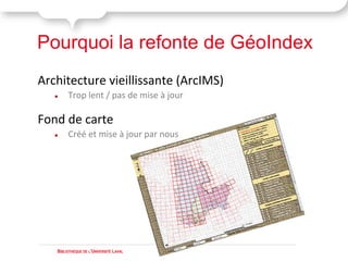 Pourquoi la refonte de GéoIndex
Architecture vieillissante (ArcIMS)
   ●    Trop lent / pas de mise à jour

Fond de carte
   ●    Créé et mise à jour par nous




   BIBLIOTHÈQUE DE L'UNIVERSITÉ LAVAL
 
