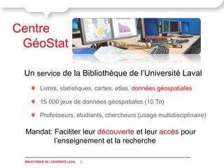 Centre
 GéoStat

 Un service de la Bibliothèque de l’Université Laval
           Livres, statistiques, cartes, atlas, données géospatiales

           15 000 jeux de données géospatiales (10 To)

           Professeurs, étudiants, chercheurs (usage multidisciplinaire)

 Mandat: Faciliter leur découverte et leur accès pour
         l’enseignement et la recherche

 BIBLIOTHÈQUE DE L'UNIVERSITÉ LAVAL   2
 