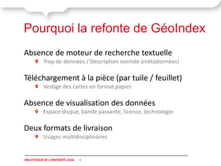 Pourquoi la refonte de GéoIndex
Absence de moteur de recherche textuelle
            Trop de données / Description normée (métadonnées)

Téléchargement à la pièce (par tuile / feuillet)
            Vestige des cartes en format papier

Absence de visualisation des données
            Espace disque, bande passante, licence, technologie

Deux formats de livraison
            Usages multidisciplinaires


BIBLIOTHÈQUE DE L'UNIVERSITÉ LAVAL   4
 