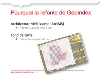 Pourquoi la refonte de GéoIndex
Architecture vieillissante (ArcIMS)
            Trop lent / pas de mise à jour

Fond de carte
            Créé et mise à jour par nous




BIBLIOTHÈQUE DE L'UNIVERSITÉ LAVAL   5
 