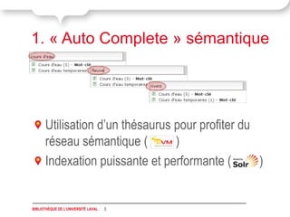1. « Auto Complete » sémantique




      Utilisation d’un thésaurus pour profiter du
      réseau sémantique (        )
      Indexation puissante et performante (       )


BIBLIOTHÈQUE DE L'UNIVERSITÉ LAVAL   8
 