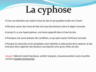 La cyphose
C’est une déviation qui voûte le haut du dos et qui projette la tête vers l’avant
Elle peut causer des maux de tête ainsi que des douleurs dans la région cervicale
Lorsqu’il y a une hypercyphose, une bosse apparaît dans le haut du dos
Provoque une usure précoce des vertèbres, ce qui peut causer l’arthrose cervicale
Puisque les clavicules et les omoplates sont rattachés à cette partie de la colonne, le dos
rond peut donc apporter des douleurs aux épaules ainsi qu’au milieu du dos
Causes: Table de travail trop basse, oreiller trop gros, mauvaise position assis et parfois
certains troubles émotionnels
 