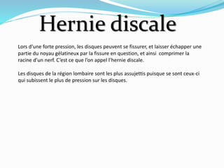 Hernie discale
Lors d’une forte pression, les disques peuvent se fissurer, et laisser échapper une
partie du noyau gélatineux par la fissure en question, et ainsi comprimer la
racine d’un nerf. C’est ce que l’on appel l’hernie discale.
Les disques de la région lombaire sont les plus assujettis puisque se sont ceux-ci
qui subissent le plus de pression sur les disques.
 