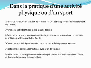Dans la pratique d’une activité
physique ou d’un sport
Faites un réchauffement avant de commencer une activité physique le moindrement
vigoureuse;
Améliorez votre technique si elle laisse à désirer;
Évitez les sports de contact ou les activités présentant un risque élevé de chute ou
de collision si votre dos est déjà fragile;
Cessez votre activité physique dès que vous sentez la fatigue vous envahir;
Pratiquez des activités compatibles avec l’état de vos dos;
Enfin, respectez les règles de sécurité et les principes d’entrainement si vous faites
de la musculation avec des poids libres.
 
