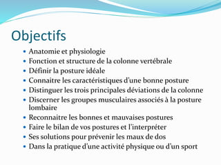 Objectifs
 Anatomie et physiologie
 Fonction et structure de la colonne vertébrale
 Définir la posture idéale
 Connaitre les caractéristiques d’une bonne posture
 Distinguer les trois principales déviations de la colonne
 Discerner les groupes musculaires associés à la posture
lombaire
 Reconnaitre les bonnes et mauvaises postures
 Faire le bilan de vos postures et l’interpréter
 Ses solutions pour prévenir les maux de dos
 Dans la pratique d’une activité physique ou d’un sport
 