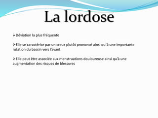La lordose
Déviation la plus fréquente
Elle se caractérise par un creux plutôt prononcé ainsi qu`à une importante
rotation du bassin vers l’avant
Elle peut être associée aux menstruations douloureuse ainsi qu’à une
augmentation des risques de blessures
 