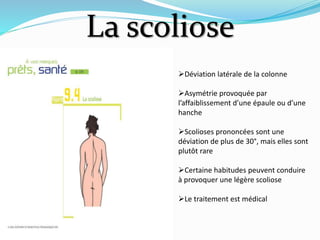 La scoliose
Déviation latérale de la colonne
Asymétrie provoquée par
l’affaiblissement d’une épaule ou d’une
hanche
Scolioses prononcées sont une
déviation de plus de 30°, mais elles sont
plutôt rare
Certaine habitudes peuvent conduire
à provoquer une légère scoliose
Le traitement est médical
 