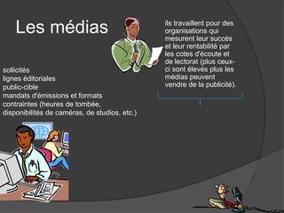 Les médias                                 ils travaillent pour des
                                               organisations qui
                                               mesurent leur succès
                                               et leur rentabilité par
                                               les cotes d'écoute et
                                               de lectorat (plus ceux-
sollicités                                     ci sont élevés plus les
lignes éditoriales                             médias peuvent
public-cible                                   vendre de la publicité).
mandats d'émissions et formats
contraintes (heures de tombée,
disponibilités de caméras, de studios, etc.)
 