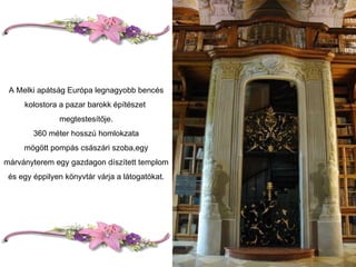 A Melki apátság Európa legnagyobb bencés kolostora a pazar barokk építészet  megtestesítője. 360 méter hosszú homlokzata mögött pompás császári szoba,egy márványterem egy gazdagon díszített templom és egy éppilyen könyvtár várja a látogatókat. 