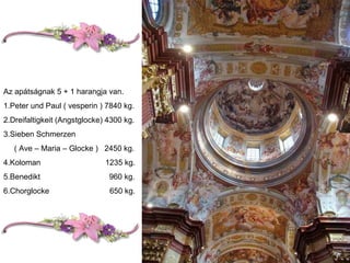 Az apátságnak 5 + 1 harangja van. 1.Peter und Paul ( vesperin ) 7840 kg. 2.Dreifaltigkeit (Angstglocke) 4300 kg. 3.Sieben Schmerzen ( Ave – Maria – Glocke )  2450 kg. 4.Koloman  1235 kg. 5.Benedikt  960 kg. 6.Chorglocke  650 kg. 