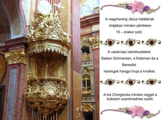 A nagyharang Jézus halálának órájában minden pénteken 15 – órakor szól.  A vasárnapi istentiszteletre  Sieben Schmerzen, a Koloman és a Benedikt  harangok hangja hívja a hívőket. A kis Chorglocke minden reggel a kolostori szentmiséhez szólít. 